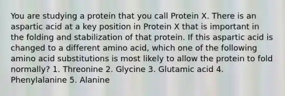 You are studying a protein that you call Protein X. There is an aspartic acid at a key position in Protein X that is important in the folding and stabilization of that protein. If this aspartic acid is changed to a different amino acid, which one of the following amino acid substitutions is most likely to allow the protein to fold normally? 1. Threonine 2. Glycine 3. Glutamic acid 4. Phenylalanine 5. Alanine