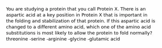 You are studying a protein that you call Protein X. There is an aspartic acid at a key position in Protein X that is important in the folding and stabilization of that protein. If this aspartic acid is changed to a different amino acid, which one of the amino acid substitutions is most likely to allow the protein to fold normally? threonine -serine -arginine -glycine -glutamic acid