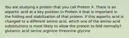 You are studying a protein that you call Protein X. There is an aspartic acid at a key position in Protein X that is important in the folding and stabilization of that protein. If this aspartic acid is changed to a different amino acid, which one of the amino acid substitutions is most likely to allow the protein to fold normally? glutamic acid serine arginine threonine glycine