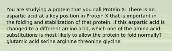 You are studying a protein that you call Protein X. There is an aspartic acid at a key position in Protein X that is important in the folding and stabilization of that protein. If this aspartic acid is changed to a different amino acid, which one of the amino acid substitutions is most likely to allow the protein to fold normally? glutamic acid serine arginine threonine glycine