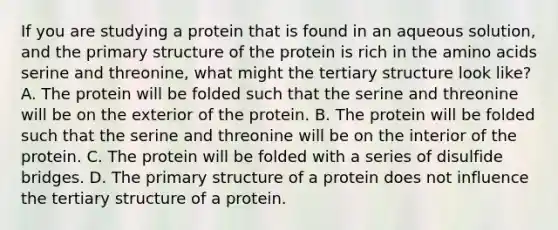 If you are studying a protein that is found in an aqueous solution, and the primary structure of the protein is rich in the amino acids serine and threonine, what might the tertiary structure look like? A. The protein will be folded such that the serine and threonine will be on the exterior of the protein. B. The protein will be folded such that the serine and threonine will be on the interior of the protein. C. The protein will be folded with a series of disulfide bridges. D. The primary structure of a protein does not influence the tertiary structure of a protein.