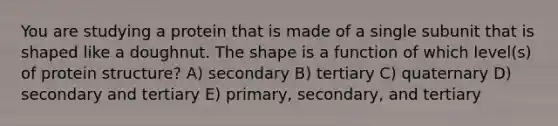 You are studying a protein that is made of a single subunit that is shaped like a doughnut. The shape is a function of which level(s) of protein structure? A) secondary B) tertiary C) quaternary D) secondary and tertiary E) primary, secondary, and tertiary