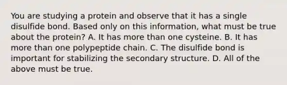 You are studying a protein and observe that it has a single disulfide bond. Based only on this information, what must be true about the protein? A. It has more than one cysteine. B. It has more than one polypeptide chain. C. The disulfide bond is important for stabilizing the secondary structure. D. All of the above must be true.