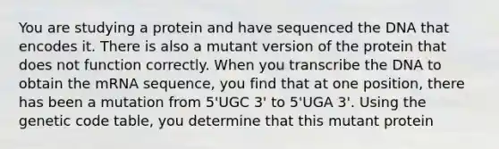 You are studying a protein and have sequenced the DNA that encodes it. There is also a mutant version of the protein that does not function correctly. When you transcribe the DNA to obtain the mRNA sequence, you find that at one position, there has been a mutation from 5'UGC 3' to 5'UGA 3'. Using the genetic code table, you determine that this mutant protein