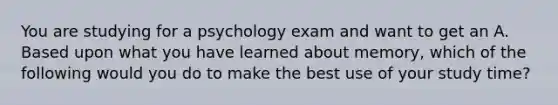 You are studying for a psychology exam and want to get an A. Based upon what you have learned about memory, which of the following would you do to make the best use of your study time?