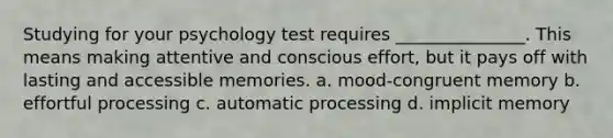 Studying for your psychology test requires _______________. This means making attentive and conscious effort, but it pays off with lasting and accessible memories. a. mood-congruent memory b. effortful processing c. automatic processing d. implicit memory