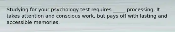 Studying for your psychology test requires _____ processing. It takes attention and conscious work, but pays off with lasting and accessible memories.