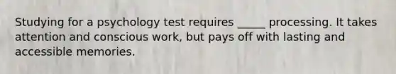 Studying for a psychology test requires _____ processing. It takes attention and conscious work, but pays off with lasting and accessible memories.