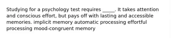 Studying for a psychology test requires _____. It takes attention and conscious effort, but pays off with lasting and accessible memories. implicit memory automatic processing effortful processing mood-congruent memory