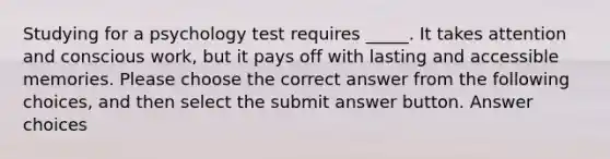 Studying for a psychology test requires _____. It takes attention and conscious work, but it pays off with lasting and accessible memories. Please choose the correct answer from the following choices, and then select the submit answer button. Answer choices