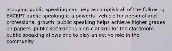 Studying public speaking can help accomplish all of the following EXCEPT public speaking is a powerful vehicle for personal and professional growth. public speaking helps achieve higher grades on papers. public speaking is a crucial skill for the classroom. public speaking allows one to play an active role in the community.