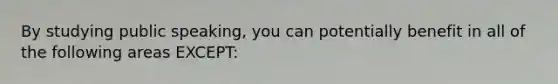 By studying public speaking, you can potentially benefit in all of the following areas EXCEPT: