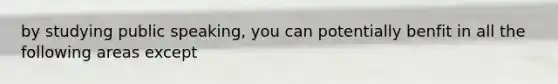 by studying public speaking, you can potentially benfit in all the following areas except