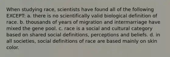 When studying race, scientists have found all of the following EXCEPT: a. there is no scientifically valid biological definition of race. b. thousands of years of migration and intermarriage have mixed the gene pool. c. race is a social and cultural category based on shared social definitions, perceptions and beliefs. d. in all societies, social definitions of race are based mainly on skin color.