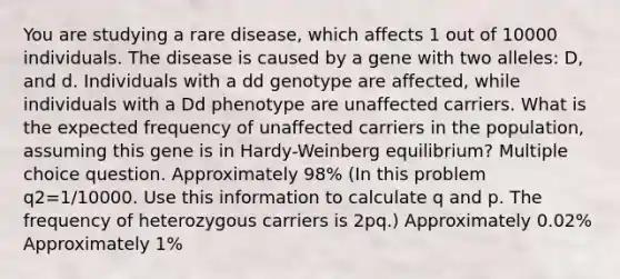 You are studying a rare disease, which affects 1 out of 10000 individuals. The disease is caused by a gene with two alleles: D, and d. Individuals with a dd genotype are affected, while individuals with a Dd phenotype are unaffected carriers. What is the expected frequency of unaffected carriers in the population, assuming this gene is in Hardy-Weinberg equilibrium? Multiple choice question. Approximately 98% (In this problem q2=1/10000. Use this information to calculate q and p. The frequency of heterozygous carriers is 2pq.) Approximately 0.02% Approximately 1%