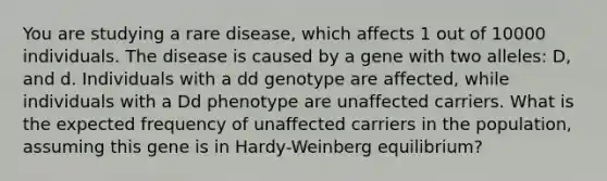 You are studying a rare disease, which affects 1 out of 10000 individuals. The disease is caused by a gene with two alleles: D, and d. Individuals with a dd genotype are affected, while individuals with a Dd phenotype are unaffected carriers. What is the expected frequency of unaffected carriers in the population, assuming this gene is in Hardy-Weinberg equilibrium?