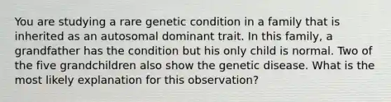 You are studying a rare genetic condition in a family that is inherited as an autosomal dominant trait. In this family, a grandfather has the condition but his only child is normal. Two of the five grandchildren also show the genetic disease. What is the most likely explanation for this observation?