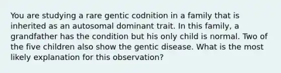 You are studying a rare gentic codnition in a family that is inherited as an autosomal dominant trait. In this family, a grandfather has the condition but his only child is normal. Two of the five children also show the gentic disease. What is the most likely explanation for this observation?