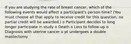 If you are studying the rate of breast cancer, which of the following events would affect a participant's person-time? (You must choose all that apply to receive credit for this question; no partial credit will be awarded.) o Participant decides to long longer participate in study o Death o Loss to follow-up o Diagnosis with uterine cancer o pt undergoes a double mastectomy