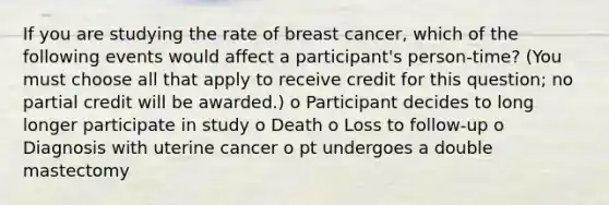 If you are studying the rate of breast cancer, which of the following events would affect a participant's person-time? (You must choose all that apply to receive credit for this question; no partial credit will be awarded.) o Participant decides to long longer participate in study o Death o Loss to follow-up o Diagnosis with uterine cancer o pt undergoes a double mastectomy