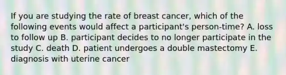 If you are studying the rate of breast cancer, which of the following events would affect a participant's person-time? A. loss to follow up B. participant decides to no longer participate in the study C. death D. patient undergoes a double mastectomy E. diagnosis with uterine cancer