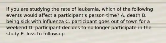 If you are studying the rate of leukemia, which of the following events would affect a participant's person-time? A. death B. being sick with influenza C. participant goes out of town for a weekend D. participant decides to no longer participate in the study E. loss to follow-up