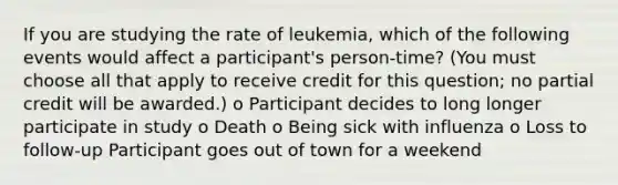 If you are studying the rate of leukemia, which of the following events would affect a participant's person-time? (You must choose all that apply to receive credit for this question; no partial credit will be awarded.) o Participant decides to long longer participate in study o Death o Being sick with influenza o Loss to follow-up Participant goes out of town for a weekend