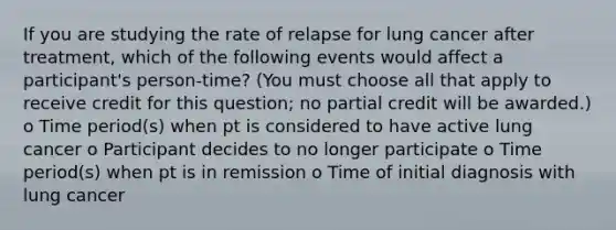 If you are studying the rate of relapse for lung cancer after treatment, which of the following events would affect a participant's person-time? (You must choose all that apply to receive credit for this question; no partial credit will be awarded.) o Time period(s) when pt is considered to have active lung cancer o Participant decides to no longer participate o Time period(s) when pt is in remission o Time of initial diagnosis with lung cancer