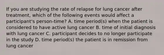 If you are studying the rate of relapse for lung cancer after treatment, which of the following events would affect a participant's person-time? A. time period(s) when the patient is considered to have active lung cancer B. time of initial diagnosis with lung cancer C. participant decides to no longer participate in the study D. time period(s) the patient is in remission from lung cancer