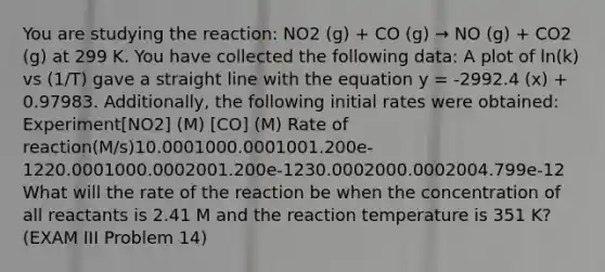 You are studying the reaction: NO2 (g) + CO (g) → NO (g) + CO2 (g) at 299 K. You have collected the following data: A plot of ln(k) vs (1/T) gave a straight line with the equation y = -2992.4 (x) + 0.97983. Additionally, the following initial rates were obtained: Experiment[NO2] (M) [CO] (M) Rate of reaction(M/s)10.0001000.0001001.200e-1220.0001000.0002001.200e-1230.0002000.0002004.799e-12 What will the rate of the reaction be when the concentration of all reactants is 2.41 M and the reaction temperature is 351 K? (EXAM III Problem 14)