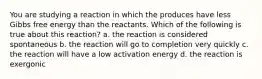 You are studying a reaction in which the produces have less Gibbs free energy than the reactants. Which of the following is true about this reaction? a. the reaction is considered spontaneous b. the reaction will go to completion very quickly c. the reaction will have a low activation energy d. the reaction is exergonic