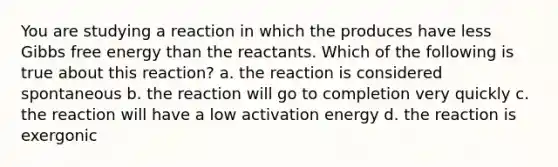 You are studying a reaction in which the produces have less Gibbs free energy than the reactants. Which of the following is true about this reaction? a. the reaction is considered spontaneous b. the reaction will go to completion very quickly c. the reaction will have a low activation energy d. the reaction is exergonic