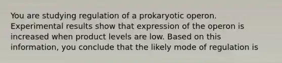 You are studying regulation of a prokaryotic operon. Experimental results show that expression of the operon is increased when product levels are low. Based on this information, you conclude that the likely mode of regulation is