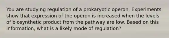 You are studying regulation of a prokaryotic operon. Experiments show that expression of the operon is increased when the levels of biosynthetic product from the pathway are low. Based on this information, what is a likely mode of regulation?