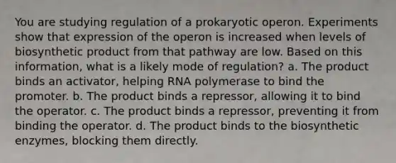 You are studying regulation of a prokaryotic operon. Experiments show that expression of the operon is increased when levels of biosynthetic product from that pathway are low. Based on this information, what is a likely mode of regulation? a. The product binds an activator, helping RNA polymerase to bind the promoter. b. The product binds a repressor, allowing it to bind the operator. c. The product binds a repressor, preventing it from binding the operator. d. The product binds to the biosynthetic enzymes, blocking them directly.