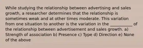 While studying the relationship between advertising and sales growth, a researcher determines that the relationship is sometimes weak and at other times moderate. This variation from one situation to another is the variation in the ___________ of the relationship between advertisement and sales growth. a) Strength of association b) Presence c) Type d) Direction e) None of the above