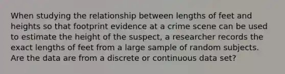 When studying the relationship between lengths of feet and heights so that footprint evidence at a crime scene can be used to estimate the height of the suspect, a researcher records the exact lengths of feet from a large sample of random subjects. Are the data are from a discrete or continuous data set?