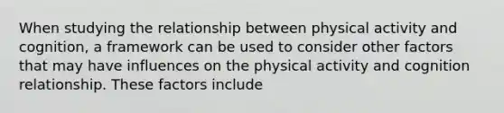 When studying the relationship between physical activity and cognition, a framework can be used to consider other factors that may have influences on the physical activity and cognition relationship. These factors include