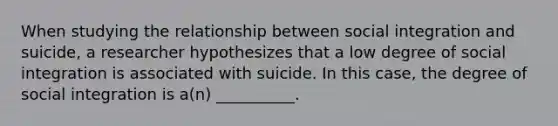 When studying the relationship between social integration and suicide, a researcher hypothesizes that a low degree of social integration is associated with suicide. In this case, the degree of social integration is a(n) __________.