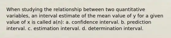 When studying the relationship between two quantitative variables, an interval estimate of the mean value of y for a given value of x is called a(n): a. confidence interval. b. prediction interval. c. estimation interval. d. determination interval.