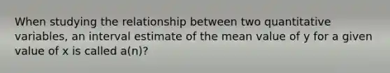 When studying the relationship between two quantitative variables, an interval estimate of the mean value of y for a given value of x is called a(n)?