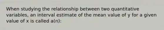 When studying the relationship between two quantitative variables, an interval estimate of the mean value of y for a given value of x is called a(n):