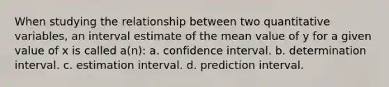 When studying the relationship between two quantitative variables, an interval estimate of the mean value of y for a given value of x is called a(n): a. confidence interval. b. determination interval. c. estimation interval. d. prediction interval.