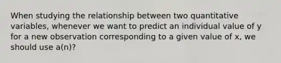 When studying the relationship between two quantitative variables, whenever we want to predict an individual value of y for a new observation corresponding to a given value of x, we should use a(n)?