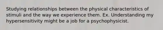 Studying relationships between the physical characteristics of stimuli and the way we experience them. Ex. Understanding my hypersensitivity might be a job for a psychophysicist.