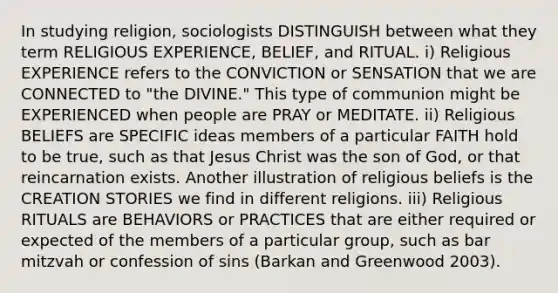 In studying religion, sociologists DISTINGUISH between what they term RELIGIOUS EXPERIENCE, BELIEF, and RITUAL. i) Religious EXPERIENCE refers to the CONVICTION or SENSATION that we are CONNECTED to "the DIVINE." This type of communion might be EXPERIENCED when people are PRAY or MEDITATE. ii) Religious BELIEFS are SPECIFIC ideas members of a particular FAITH hold to be true, such as that Jesus Christ was the son of God, or that reincarnation exists. Another illustration of religious beliefs is the CREATION STORIES we find in different religions. iii) Religious RITUALS are BEHAVIORS or PRACTICES that are either required or expected of the members of a particular group, such as bar mitzvah or confession of sins (Barkan and Greenwood 2003).