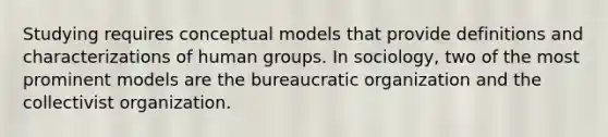 Studying requires conceptual models that provide definitions and characterizations of human groups. In sociology, two of the most prominent models are the bureaucratic organization and the collectivist organization.