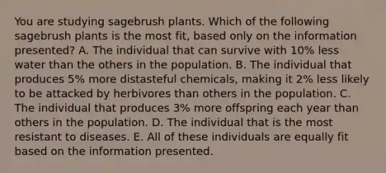 You are studying sagebrush plants. Which of the following sagebrush plants is the most fit, based only on the information presented? A. The individual that can survive with 10% less water than the others in the population. B. The individual that produces 5% more distasteful chemicals, making it 2% less likely to be attacked by herbivores than others in the population. C. The individual that produces 3% more offspring each year than others in the population. D. The individual that is the most resistant to diseases. E. All of these individuals are equally fit based on the information presented.