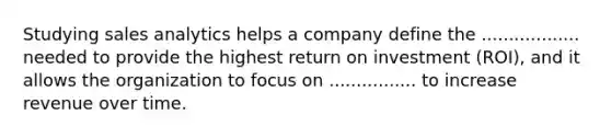 Studying sales analytics helps a company define the .................. needed to provide the highest return on investment (ROI), and it allows the organization to focus on ................ to increase revenue over time.