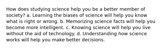 How does studying science help you be a better member of society? a. Learning the biases of science will help you know what is right or wrong. b. Memorizing science facts will help you become more intelligent. c. Knowing science will help you live without the aid of technology. d. Understanding how science works will help you make better decisions.